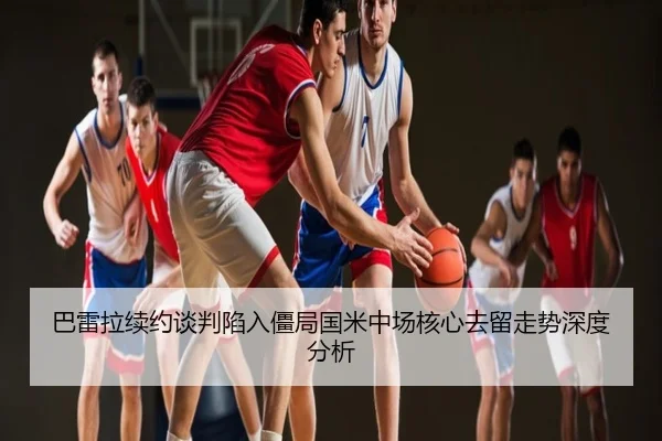 巴雷拉续约谈判陷入僵局国米中场核心去留走势深度分析