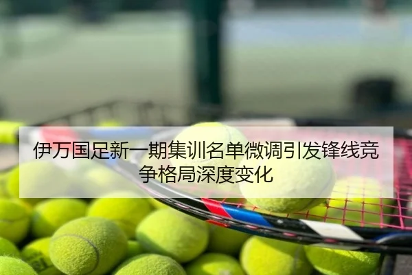 伊万国足新一期集训名单微调引发锋线竞争格局深度变化