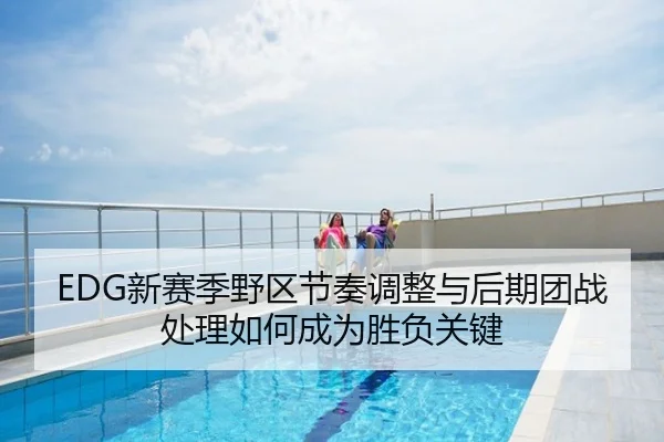 EDG新赛季野区节奏调整与后期团战处理如何成为胜负关键