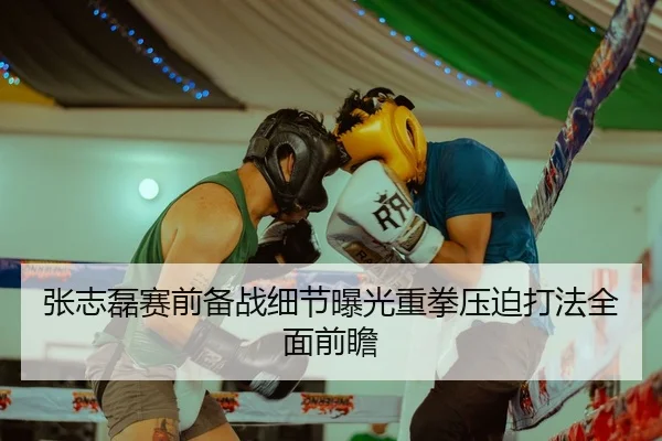 张志磊赛前备战细节曝光重拳压迫打法全面前瞻