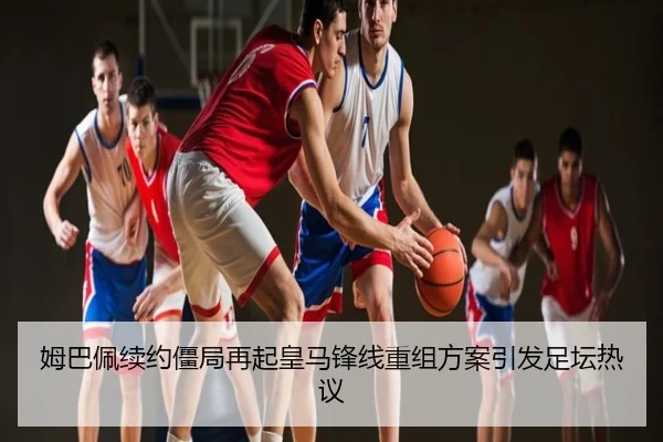 姆巴佩续约僵局再起皇马锋线重组方案引发足坛热议