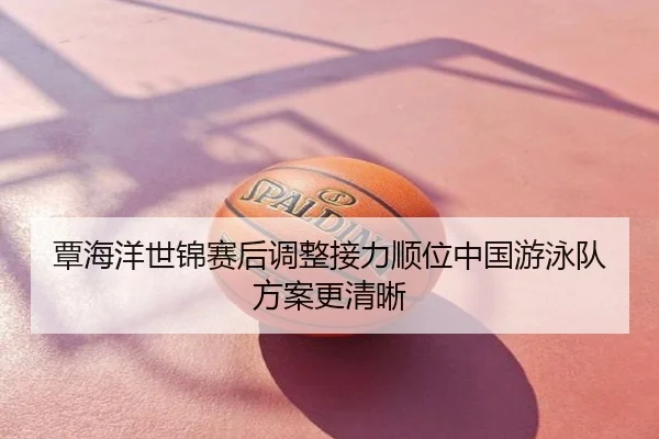 覃海洋世锦赛后调整接力顺位中国游泳队方案更清晰