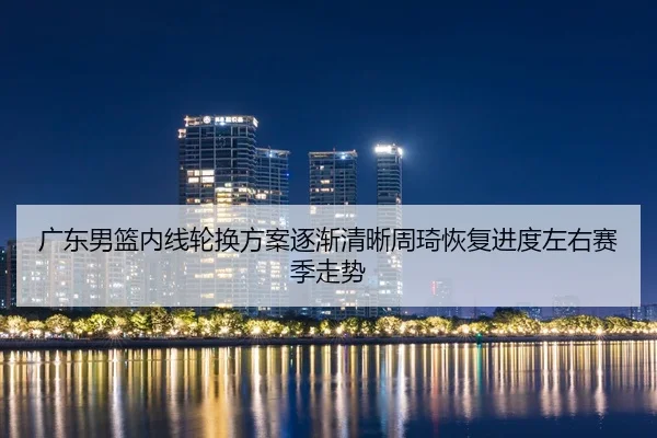 广东男篮内线轮换方案逐渐清晰周琦恢复进度左右赛季走势