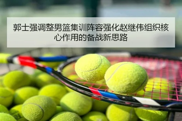 郭士强调整男篮集训阵容强化赵继伟组织核心作用的备战新思路