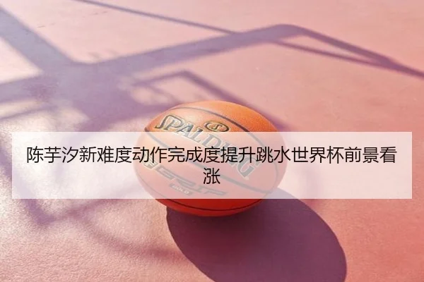 陈芋汐新难度动作完成度提升跳水世界杯前景看涨